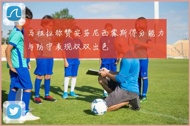 马祖拉称赞安芬尼西蒙斯得分能力与防守表现双双出色