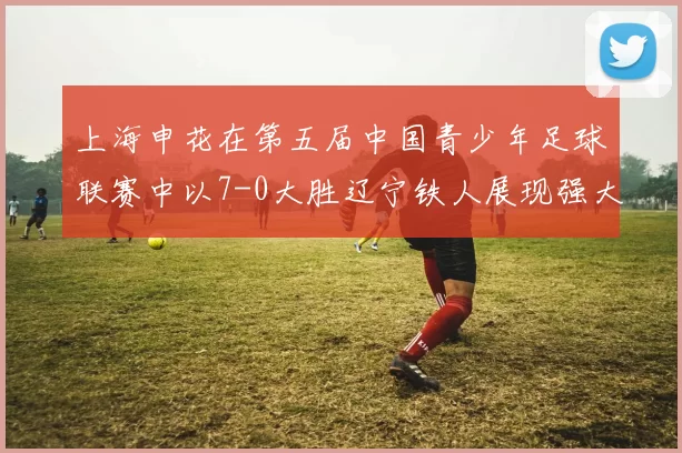 上海申花在第五届中国青少年足球联赛中以7-0大胜辽宁铁人展现强大实力