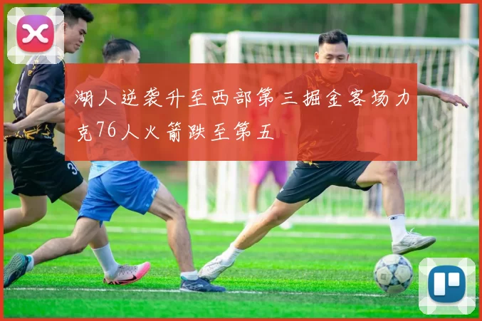 湖人逆袭升至西部第三掘金客场力克76人火箭跌至第五