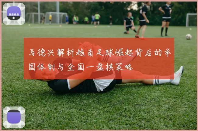 马德兴解析越南足球崛起背后的举国体制与全国一盘棋策略