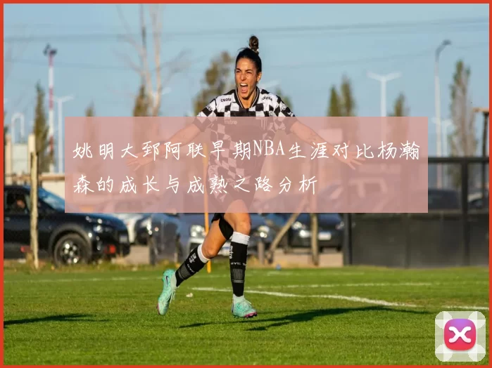 姚明大郅阿联早期NBA生涯对比杨瀚森的成长与成熟之路分析