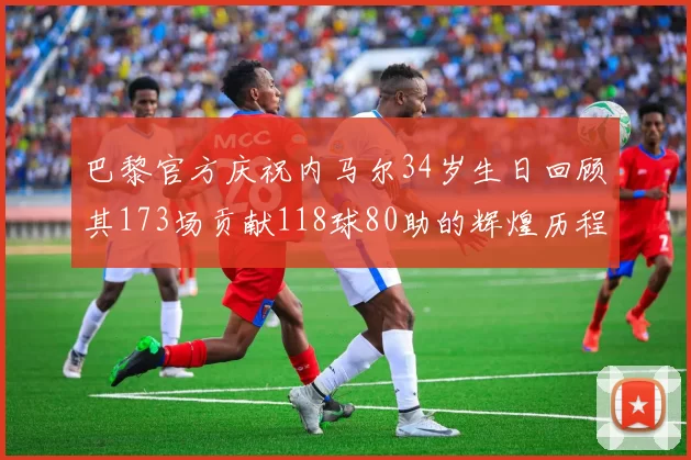 巴黎官方庆祝内马尔34岁生日回顾其173场贡献118球80助的辉煌历程
