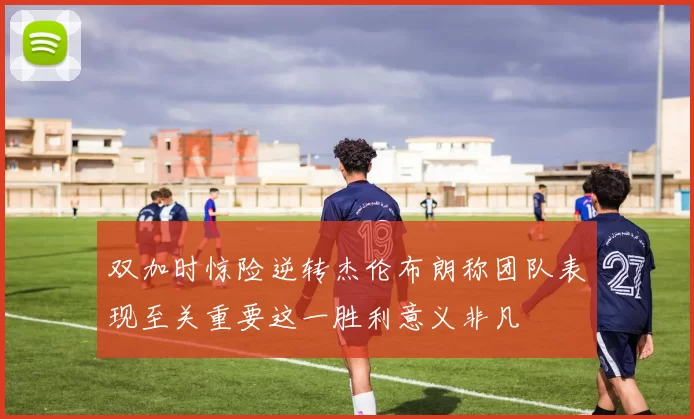 双加时惊险逆转杰伦布朗称团队表现至关重要这一胜利意义非凡